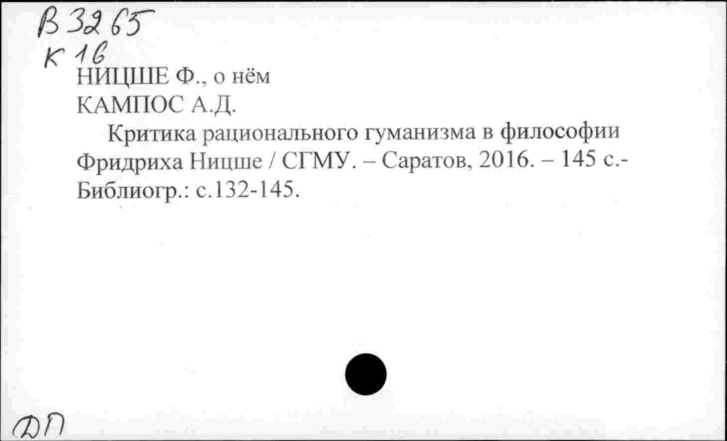 ﻿к
НИЦШЕ Ф.. о нём
КАМПОС А.Д.
Критика рационального гуманизма в философии Фридриха Ницше / СГМУ. - Саратов, 2016. - 145 с,-Библиогр.: с.132-145.
О)П